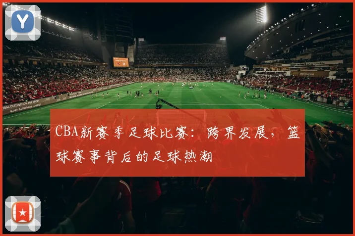 CBA新赛季足球比赛：跨界发展，篮球赛事背后的足球热潮