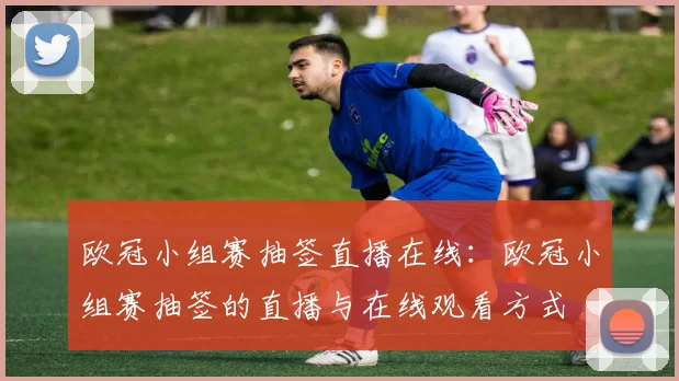 欧冠小组赛抽签直播在线：欧冠小组赛抽签的直播与在线观看方式